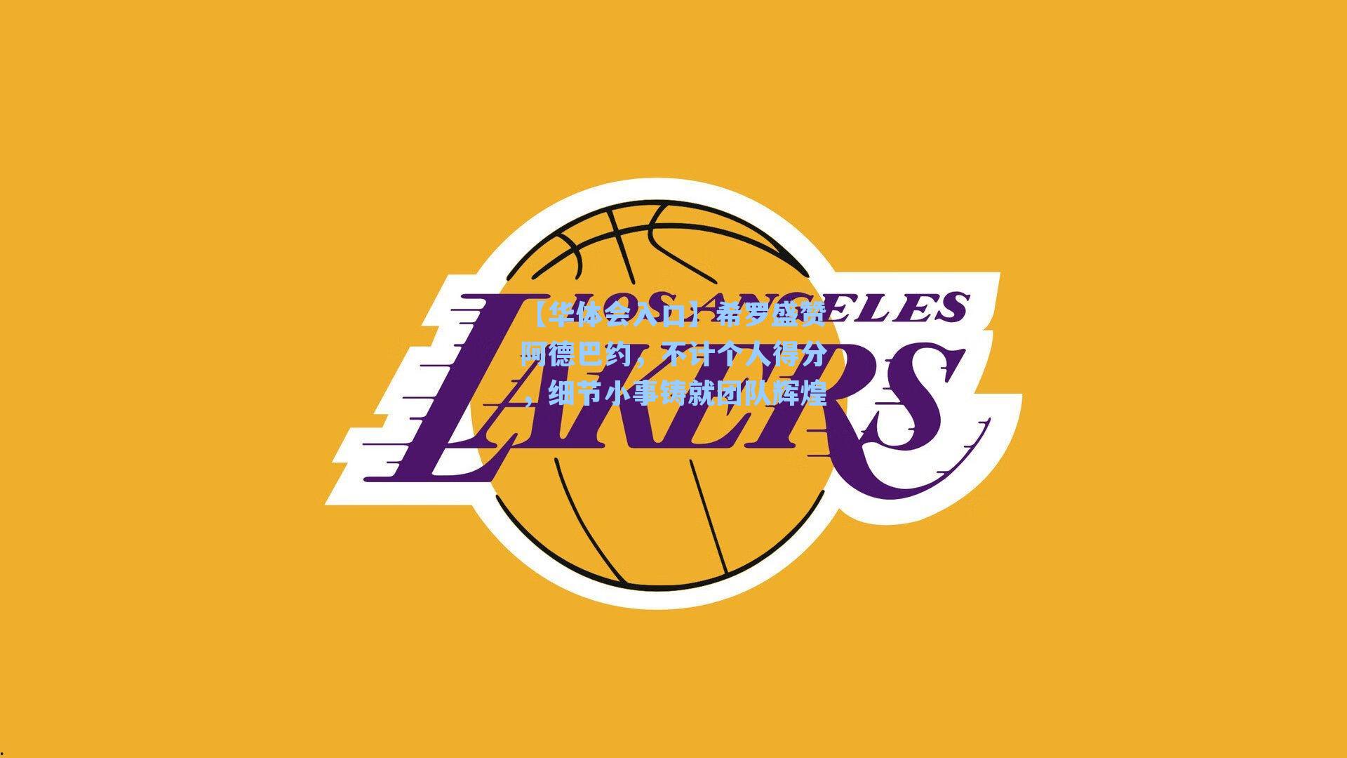 【华体会入口】希罗盛赞阿德巴约，不计个人得分，细节小事铸就团队辉煌