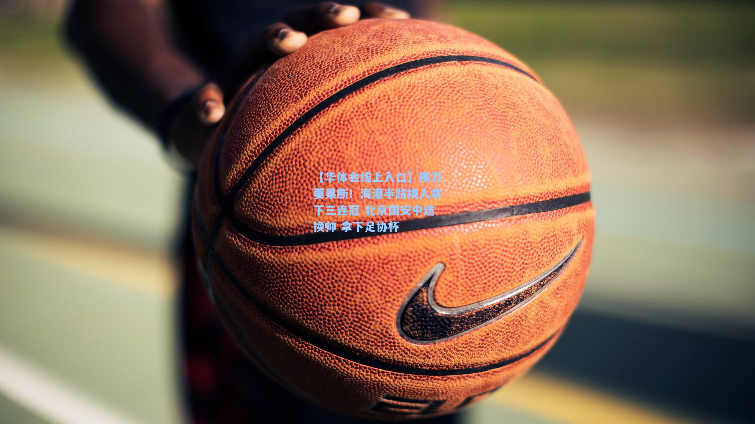 【华体会线上入口】换刀要果断！海港半路换人拿下三连冠 北京国安中途换帅 拿下足协杯